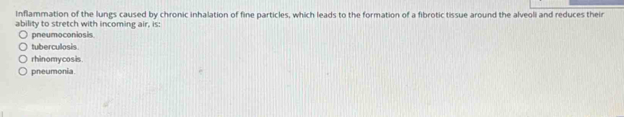 Inflammation of the lungs caused by chronic inhalation of fine particles, which leads to the formation of a fibrotic tissue around the alveoli and reduces their
ability to stretch with incoming air, is:
pneumoconiosis.
tuberculosis.
rhinomycosis.
pneumonia.
