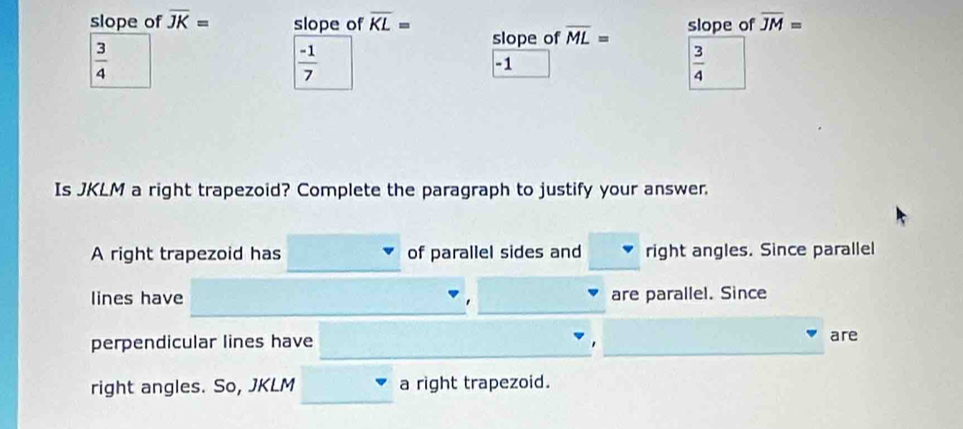 slope of overline JK= slope of overline KL= slope of overline ML= slope of overline JM=
 3/4 
 (-1)/7 
-1
 3/4 
Is JKLM a right trapezoid? Complete the paragraph to justify your answer.
A right trapezoid has of parallel sides and right angles. Since parallel
lines have are parallel. Since
perpendicular lines have are
right angles. So, JKLM a right trapezoid.