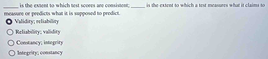 is the extent to which test scores are consistent; _is the extent to which a test measures what it claims to
measure or predicts what it is supposed to predict.
Validity; reliability
Reliability; validity
Constancy; integrity
Integrity; constancy