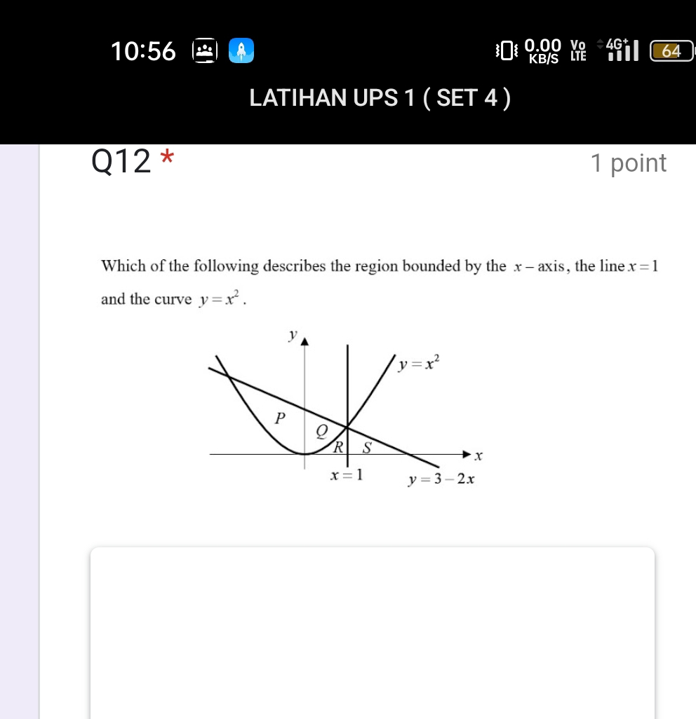 10:56 a 0.00 Vo
KB/S LTE
64
LATIHAN UPS 1 ( SET 4 )
Q12 * 1 point
Which of the following describes the region bounded by the x - axis, the line x=1
and the curve y=x^2.