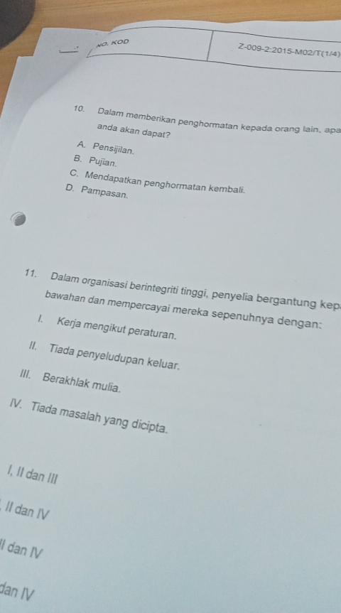 NO. KOD
Z-009-2:2015-M02/T(1/4)
10. Dalam memberikan penghormatan kepada orang lain, ap
anda akan dapat?
A. Pensijilan.
B. Pujian.
C. Mendapatkan penghormatan kembali.
D. Pampasan.
11. Dalam organisasi berintegriti tinggi, penyelia bergantung kep
bawahan dan mempercayai mereka sepenuhnya dengan:
I. Kerja mengikut peraturan.
II. Tiada penyeludupan keluar.
III. Berakhlak mulia.
IV. Tiada masalah yang dicipta.
I, II dan III
II dan IV
II dan IV
dan IV