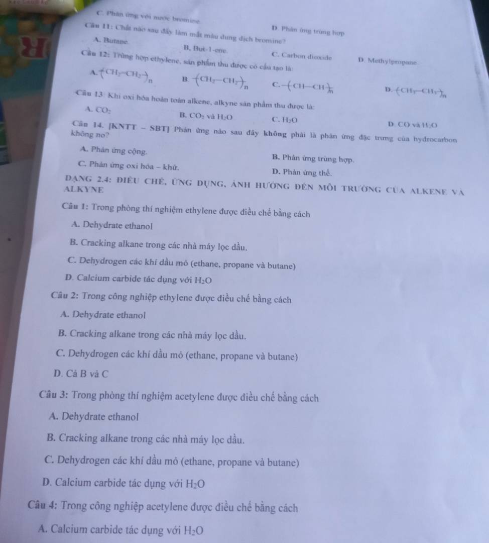 C. Phân ứng với mước bromine D. Phản ứng trùng hợp
Cầu 11: Chất nào sau đây làm mắt màu dung dịch bromine?
A. Butape B, But-1-cne. C. Carbon dioxide
Câu 12: Trùng hợp ethylene, sản phẩm thu được có cầu tạo là:
D. Methylpropane
A. (CH_3-CH_2-)_n B. -(CH_2-CH_2)_n C. -(CH-CH )/h  D. (CH_3-CH_3)_n
Cầu 13: Khi oxi hóa hoàn toàn alkene, alkyne sản phẩm thu được là:
A. CO_2 B. CO_2 và H_2O C. H_2O
D CO và H_2O
Cân 14. [KNTT - SBT] Phản ứng nào sau đây không phải là phân ứng đặc trưng của hydrocarbon
khōng no?
A. Phản ứng cộng. B. Phản ứng trùng hợp.
C. Phản ứng oxi hóa - khử. D. Phản ứng thế,
Đạng 2.4: điều chẻ, ứng dụng, ảnh hường đẻn mỗi trường của alkene và
ALKYNE
Câu 1: Trong phòng thí nghiệm ethylene được điều chế bằng cách
A. Dehydrate ethanol
B. Cracking alkane trong các nhà máy lọc dầu.
C. Dehydrogen các khí dầu mỏ (ethane, propane và butane)
D. Calcium carbide tác dụng với H_2O
Câu 2: Trong công nghiệp ethylene được điều chế bằng cách
A. Dehydrate ethanol
B. Cracking alkane trong các nhà máy lọc dầu.
C. Dehydrogen các khí dầu mỏ (ethane, propane và butane)
D. Cả B và C
Câu 3: Trong phòng thí nghiệm acetylene được điều chế bằng cách
A. Dehydrate ethanol
B. Cracking alkane trong các nhà máy lọc dầu.
C. Dehydrogen các khí dầu mỏ (ethane, propane và butane)
D. Calcium carbide tác dụng với H_2O
Câu 4: Trong công nghiệp acetylene được điều chế bằng cách
A. Calcium carbide tác dụng với H_2O