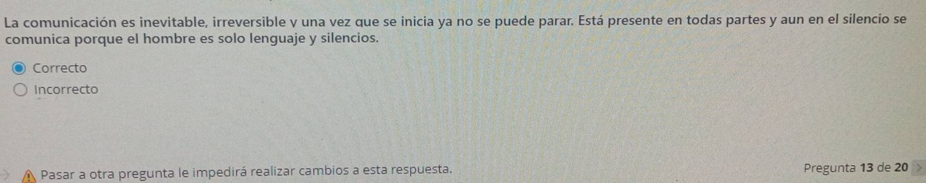 La comunicación es inevitable, irreversible y una vez que se inicia ya no se puede parar. Está presente en todas partes y aun en el silencio se
comunica porque el hombre es solo lenguaje y silencios.
Correcto
Incorrecto
A Pasar a otra pregunta le impedirá realizar cambios a esta respuesta. Pregunta 13 de 20