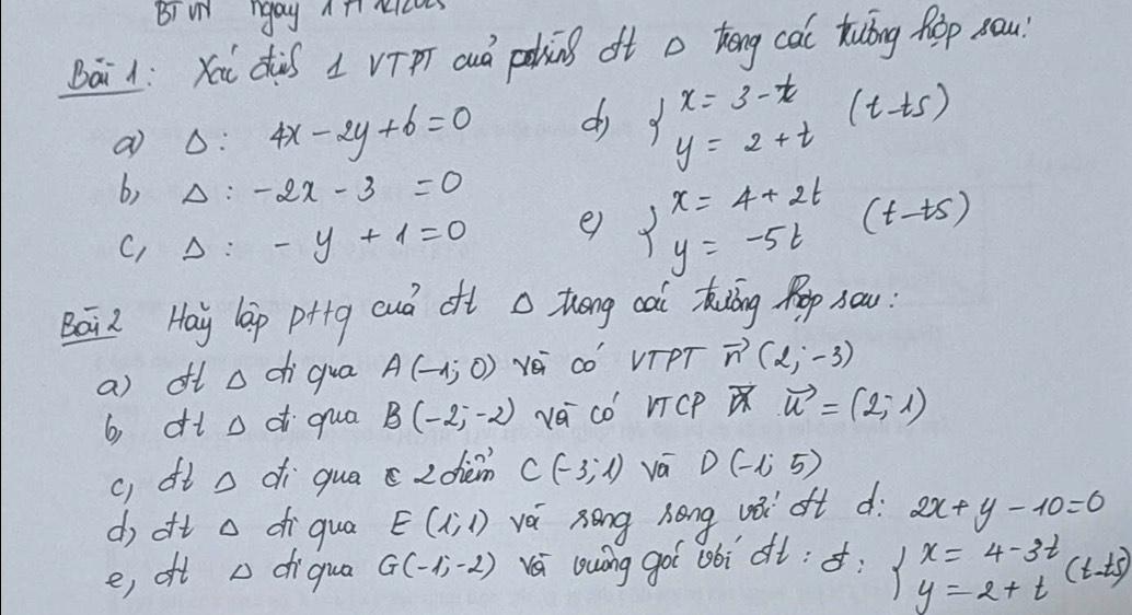 Bi N ngay Ani ncu
Bai1: Yai dàs 1 vīpT auó paing oft a kēng cai tuǐng hop sau
a Delta :4x-2y+6=0 d beginarrayl x=3-t y=2+tendarray. (t-ts)
b) Delta :-2x-3=0
C, Delta :-y+1=0 e) beginarrayl x=4+2t y=-5tendarray. (t-ts)
Bái Hay lap ptig cuò oft a thóng cai kāng Pop sou:
a) oft a chiqua A(-1,0) Yei co' VTPT vector n(2,-3)
b dt o d qua B(-2,-2) vá có' VTcP vector u=(2,-1)
c) dt o di qua c zdièm C(-3,1) vá D(-1,5)
do oft o diqua E(1,1) vái zōng hong vǎ ot dì 2x+y-10=0
e, oft diqua G(-1,-2) á lwíng goi obì ot: delta : x=4-3t(t-t) =2+t(t-t)