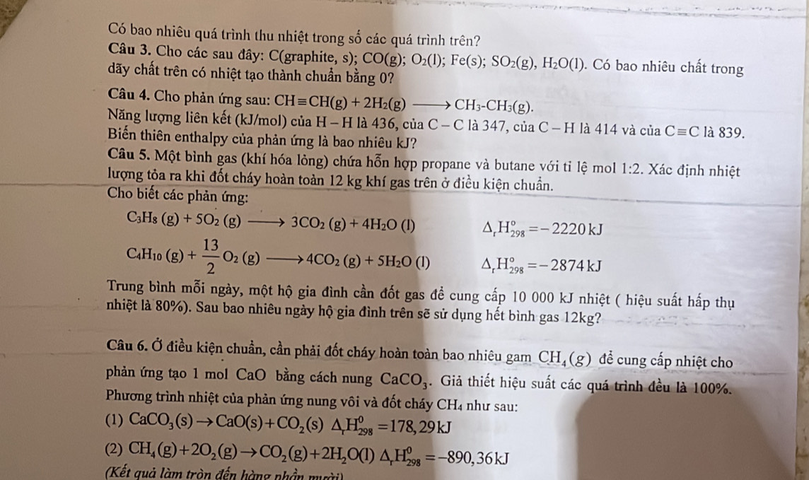 Có bao nhiêu quá trình thu nhiệt trong số các quá trình trên?
Câu 3. Cho các sau đây: C(graphite, s); CO(g);O_2(l);Fe(s);SO_2(g),H_2O(l). Có bao nhiêu chất trong
dãy chất trên có nhiệt tạo thành chuẩn bằng 0?
Câu 4. Cho phản ứng sau: CHequiv CH(g)+2H_2(g)to CH_3-CH_3(g).
Năng lượng liên kết (kJ/mol) của H - H là 436, của C-C là 347, của ( C-F I là 414 và của Cequiv C là 839.
Biến thiên enthalpy của phản ứng là bao nhiêu kJ?
Câu 5. Một bình gas (khí hóa lỏng) chứa hỗn hợp propane và butane với tỉ lệ mol 1:2 2. Xác định nhiệt
lượng tỏa ra khi đốt cháy hoàn toàn 12 kg khí gas trên ở điều kiện chuẩn.
Cho biết các phản ứng:
C_3H_8(g)+5O_2(g)to 3CO_2(g)+4H_2O(l) △ _rH_(298)°=-2220kJ
C_4H_10(g)+ 13/2 O_2(g)to 4CO_2(g)+5H_2O(l) △ _rH_(298)°=-2874kJ
Trung bình mỗi ngày, một hộ gia đình cần đốt gas đề cung cấp 10 000 kJ nhiệt ( hiệu suất hấp thụ
nhiệt là 80%). Sau bao nhiêu ngày hộ gia đình trên sẽ sử dụng hết bình gas 12kg?
Câu 6. Ở điều kiện chuẩn, cần phải đốt cháy hoàn toàn bao nhiêu gam CH_4(g) để cung cấp nhiệt cho
phản ứng tạo 1 mol CaO bằng cách nung CaCO_3. Giả thiết hiệu suất các quá trình đều là 100%.
Phương trình nhiệt của phản ứng nung vôi và đốt cháy CH4 như sau:
(1) CaCO_3(s)to CaO(s)+CO_2(s)△ _rH_(298)^0=178,29kJ
(2) CH_4(g)+2O_2(g)to CO_2(g)+2H_2O(l)△ _rH_(298)^0=-890,36kJ
(Kết quả làm tròn đến hàng phần mười)