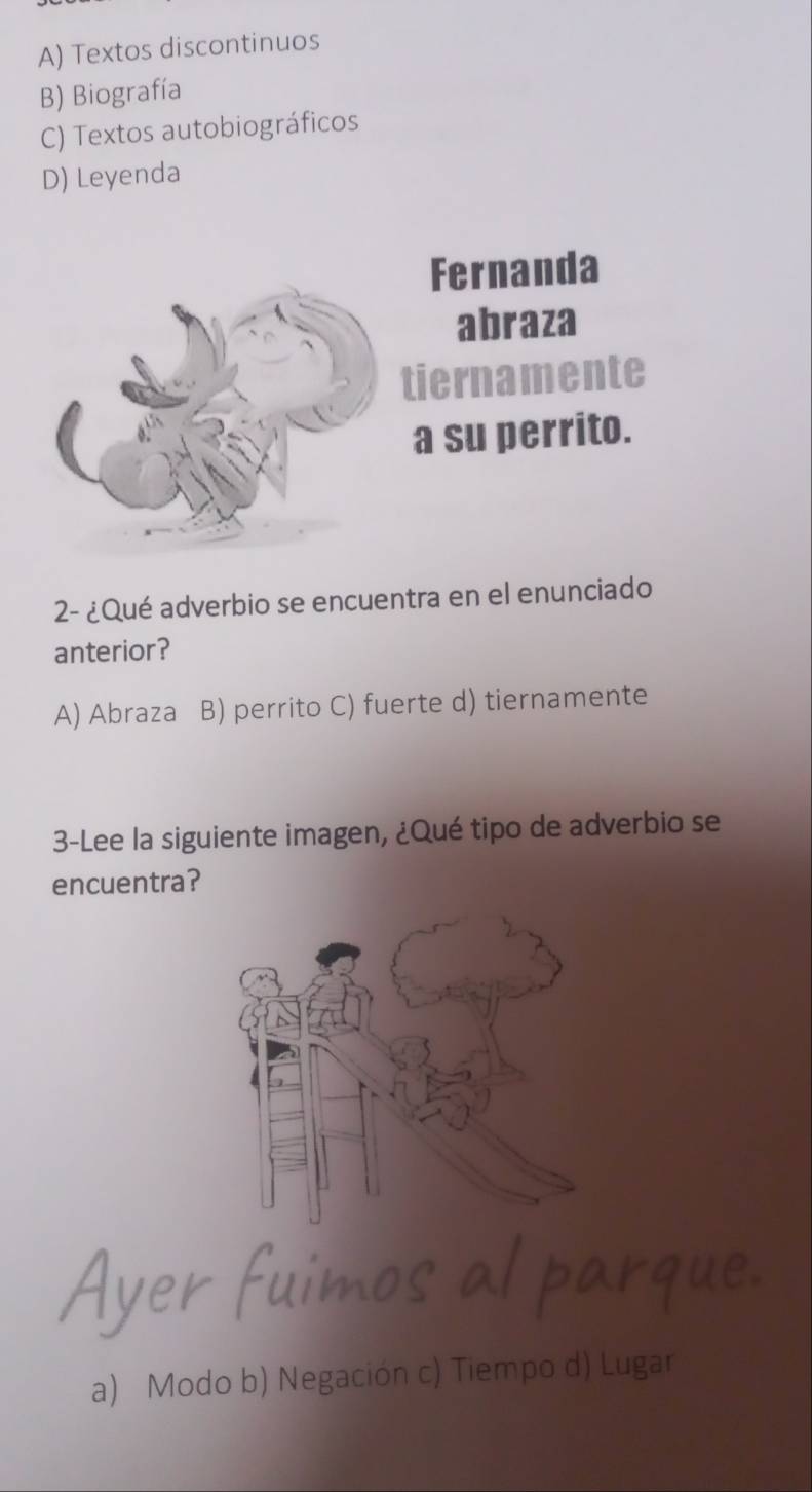 A) Textos discontinuos
B) Biografía
C) Textos autobiográficos
D) Leyenda
Fernanda
abraza
tiernamente
a su perrito.
2- ¿Qué adverbio se encuentra en el enunciado
anterior?
A) Abraza B) perrito C) fuerte d) tiernamente
3-Lee la siguiente imagen, ¿Qué tipo de adverbio se
encuentra?
a) Modo b) Negación c) Tiempo d) Lugar