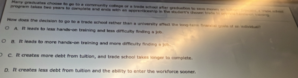 Many graduates choose to go to a community college or a trade school after graduation to save money on but or trar s trie shoo
program takes two years to complete and ends with an apprenticeship in the student's chosen trade to provds tanes on thening 
Now does the decision to go to a trade school rather than a university affect the long-term financial goals of an individual?
A. It leads to less hands-on training and less difficulty finding a job.
B It leads to more hands-on training and more difficulty finding a job.
C. It creates more debt from tuition, and trade school takes longer to complete.
D. It creates less debt from tuition and the ability to enter the workforce sooner.