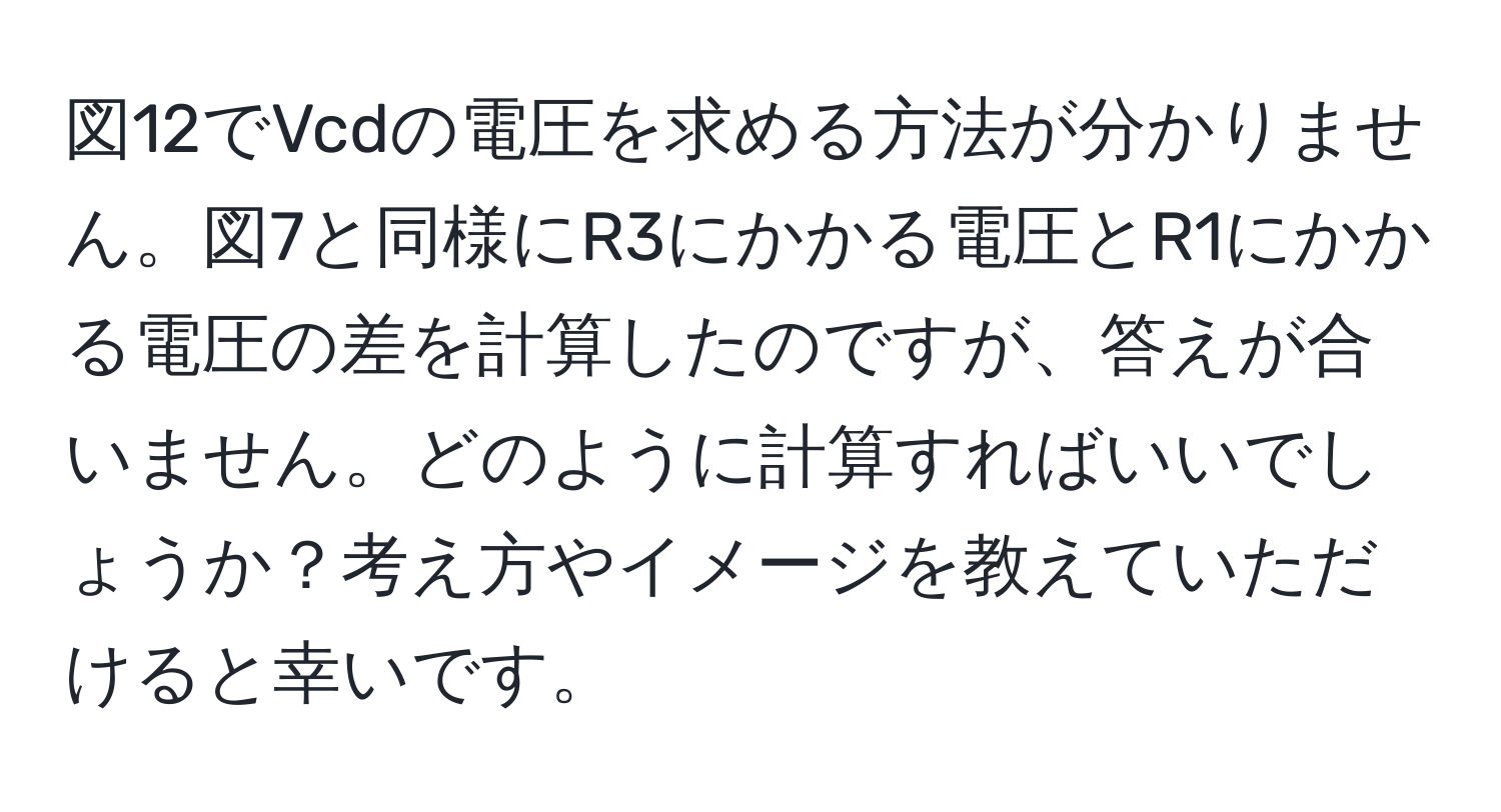 図12でVcdの電圧を求める方法が分かりません。図7と同様にR3にかかる電圧とR1にかかる電圧の差を計算したのですが、答えが合いません。どのように計算すればいいでしょうか？考え方やイメージを教えていただけると幸いです。