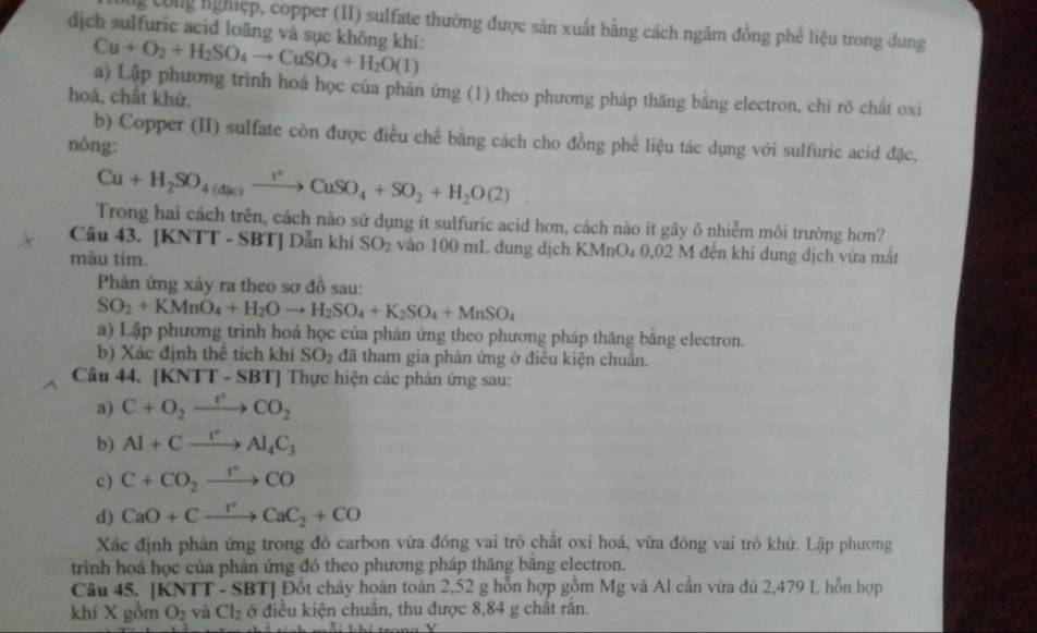 Ông Công nghiệp, copper (II) sulfate thường được sản xuất bằng cách ngâm đồng phế liệu trong dung
dịch sulfuric acid loãng và sục không khí: Cu+O_2+H_2SO_4to CuSO_4+H_2O(1)
a) Lập phương trình hoá học của phản ứng (1) theo phương pháp thăng bằng electron, chỉ rõ chất oxi
hoá, chất khứ.
b) Copper (II) sulfate còn được điều chế bằng cách cho đồng phế liệu tác dụng với sulfuric acid đặc,
nóng:
Cu+H_2SO_4(dac)xrightarrow I^2CuSO_4+SO_2+H_2O(2)
Trong hai cách trên, cách nào sứ dụng ít sulfuric acid hơn, cách nào ít gy ô nhiễm môi trường hơn?
Câu 43. [KNTT - SBT] Dẫn khí SO_2 vào 100 mL dung dịch KMnO₄ 0,02 M đến khi dung dịch vừa mắt
màu tím.
Phản ứng xảy ra theo sơ đồ sau:
SO_2+KMnO_4+H_2Oto H_2SO_4+K_2SO_4+MnSO_4
a) Lập phương trình hoá học của phản ứng theo phương pháp thăng bằng electron.
b) Xác định thê tích khí SO_2 đã tham gia phản ứng ở điều kiện chuân.
Câu 44. [KNTT - SBT] Thực hiện các phân ứng sau:
a) C+O_2xrightarrow I^2CO_2
b) Al+Cxrightarrow I°Al_4C_3
c) C+CO_2xrightarrow rCO
d) CaO+Cxrightarrow rCaC_2+CO
Xác định phân ứng trong đó carbon vừa đồng vai trò chất oxi hoá, vữa đóng vai trò khử. Lập phương
trình hoá học của phản ứng đó theo phương pháp thăng bằng electron.
Câu 45.| KNTT-SBT H Đốt cháy hoàn toàn 2,52 g hỗn hợp gồm Mg và Al cần vừa đủ 2,479 L hỗn hợp
khí X gồm O_2 và Cl_2 ở điều kiện chuẩn, thu được 8,84 g chất rắn.