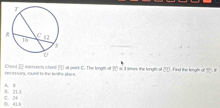 Chord overline RS intersects chord overline TU at point C. The length of overline TC is 3 times the length of overline CU. Find the length of overline TC
necessary, round to the tenths place. . If
A. 8
B. 21.3
C. 24
D. 41.6