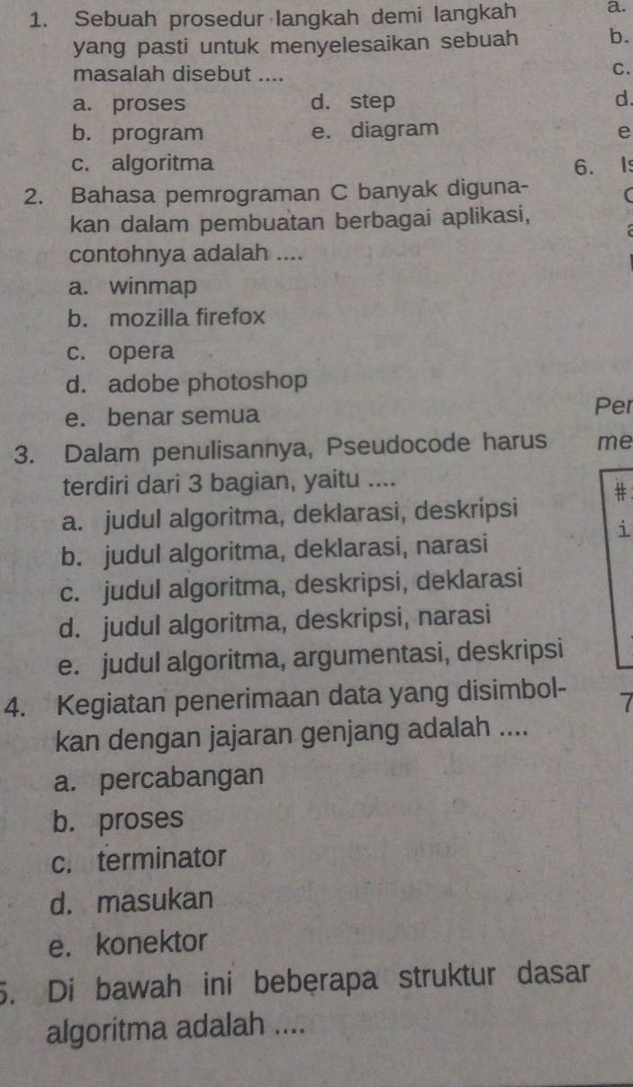 Sebuah prosedur langkah demi langkah a.
yang pasti untuk menyelesaikan sebuah b.
masalah disebut ....
C.
a. proses d. step d.
b. program e. diagram e
c. algoritma 6. I
2. Bahasa pemrograman C banyak diguna-
(
kan dalam pembuatan berbagai aplikasi,
contohnya adalah ....
a. winmap
b. mozilla firefox
c. opera
d. adobe photoshop
e. benar semua
Per
3. Dalam penulisannya, Pseudocode harus me
terdiri dari 3 bagian, yaitu ....
#：
a. judul algoritma, deklarasi, deskripsi
i
b. judul algoritma, deklarasi, narasi
c. judul algoritma, deskripsi, deklarasi
d. judul algoritma, deskripsi, narasi
e. judul algoritma, argumentasi, deskripsi
4. Kegiatan penerimaan data yang disimbol- 7
kan dengan jajaran genjang adalah ....
a. percabangan
b. proses
c. terminator
d. masukan
e. konektor
5. Di bawah ini bebęrapa struktur dasar
algoritma adalah ....