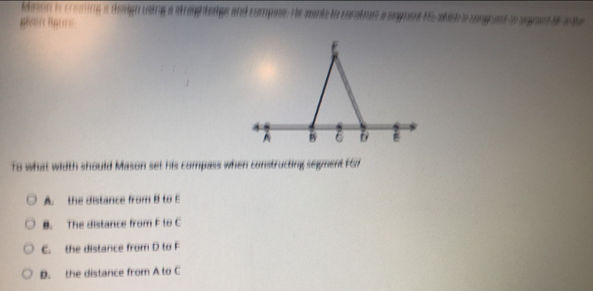 Mimon is cresting a design using a straightedgs and compase. He wants to construs a segment F5 wbish e d 5
मn lure:
To what width should Mason set his compass when constructing segment FG7
A. the distance from B to E
B. The distance from F to C
C. the distance from D to F
D. the distance from A to C