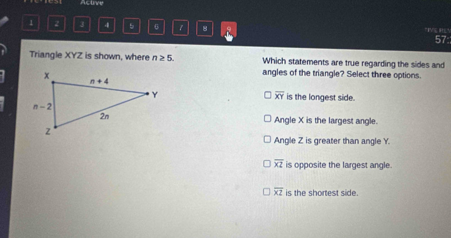 Active
1 2 3 4 5 6 1 8 9 TIVE REN
57:
Triangle XYZ is shown, where n≥ 5. Which statements are true regarding the sides and
angles of the triangle? Select three options.
overline XY
is the longest side.
Angle X is the largest angle.
Angle Z is greater than angle Y.
overline XZ is opposite the largest angle.
overline XZ is the shortest side.