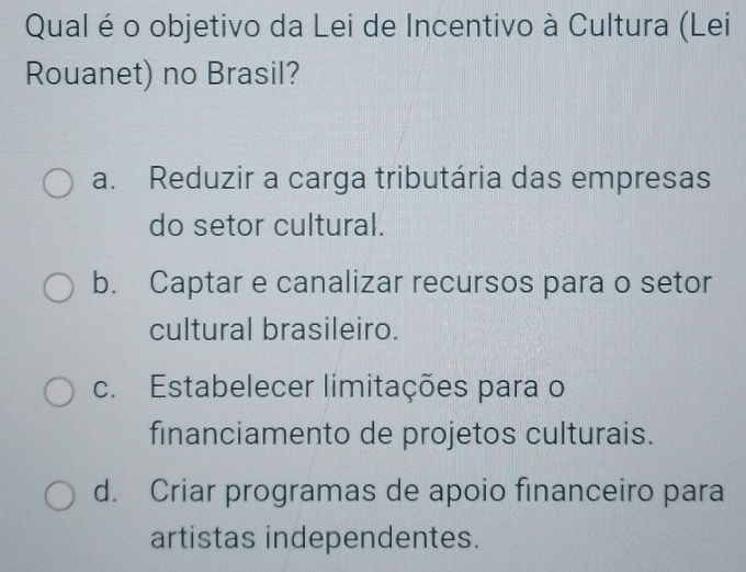 Qual é o objetivo da Lei de Incentivo à Cultura (Lei
Rouanet) no Brasil?
a. Reduzir a carga tributária das empresas
do setor cultural.
b. Captar e canalizar recursos para o setor
cultural brasileiro.
c. Estabelecer limitações para o
financiamento de projetos culturais.
d. Criar programas de apoio financeiro para
artistas independentes.