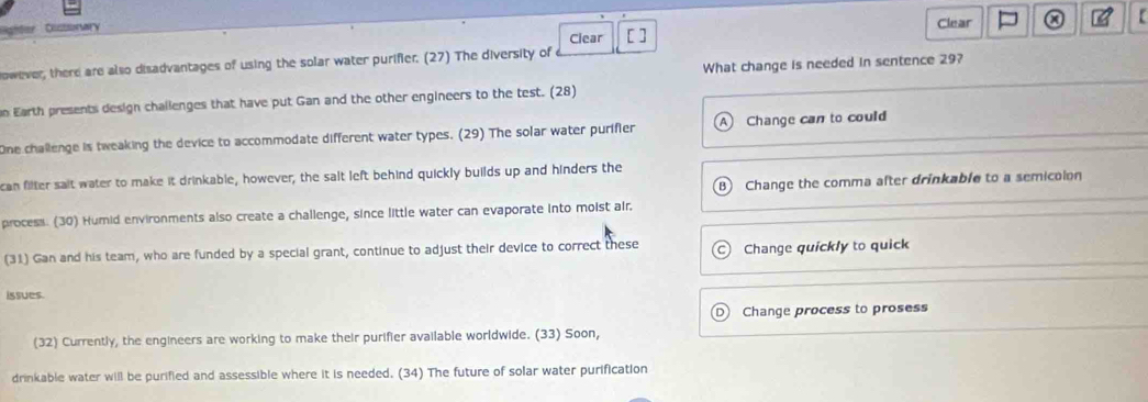 Oustsorry Clear
a
owever, there are also disadvantages of using the solar water purifier. (27) The diversity of Clear [ ]
What change is needed in sentence 29?
n Earth presents design challenges that have put Gan and the other engineers to the test. (28)
One challenge is tweaking the device to accommodate different water types. (29) The solar water purifier A Change can to could
can filter sait water to make it drinkable, however, the salt left behind quickly builds up and hinders the
B Change the comma after drinkable to a semicolon
process. (30) Humid environments also create a challenge, since little water can evaporate into moist air
(31) Gan and his team, who are funded by a special grant, continue to adjust their device to correct these Change quickly to quick
issues.
Change process to prosess
(32) Currently, the engineers are working to make their purifier available worldwide. (33) Soon,
drinkable water will be purified and assessible where it is needed. (34) The future of solar water purification