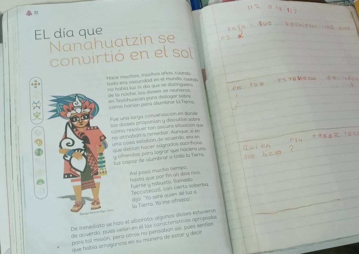 112 
EL día que 
Nanahuatzin se 
convirtió en el sol 
ace muchos, muchos años, cuando 
odo era oscuridad en el mundo, cuando 
o había luz ni día que se distinguiera 
e la noche, los dioses se reunieron 
n Teotihuacan para dialogar sobre 
cómo harían para alumbrar la Tierra. 
Fue una larga conversación en donde 
los dioses proponían y discutian sobre 
cómo resolver tan oscura situación que 
no atinaban a remediar. Aunque, si en 
una cosa estaban de acuerdo, era en 
que debían hacer sagrados sacrificios 
y ofrendas para lograr que naciera una 
luz capaz de alumbrar a toda la Tierra. 
Así pasó mucho tiempo, 
hasta que por fin un dios rico, 
fuerte y robusto, llamado 
Tecciztėcatl, con cierta soberbia, 
dijo: "Yo seré quien dé luz a 
ictia la Tierra. Yo me ofrezco". 
De inmediato se hizo el alboroto; algunos dioses estuvieron 
de acuerdo, pues veían en él las características apropiadas 
para tal misión, pero otros no pensaban así, pues sentían 
que había arrogancia en su manera de estar y decir.