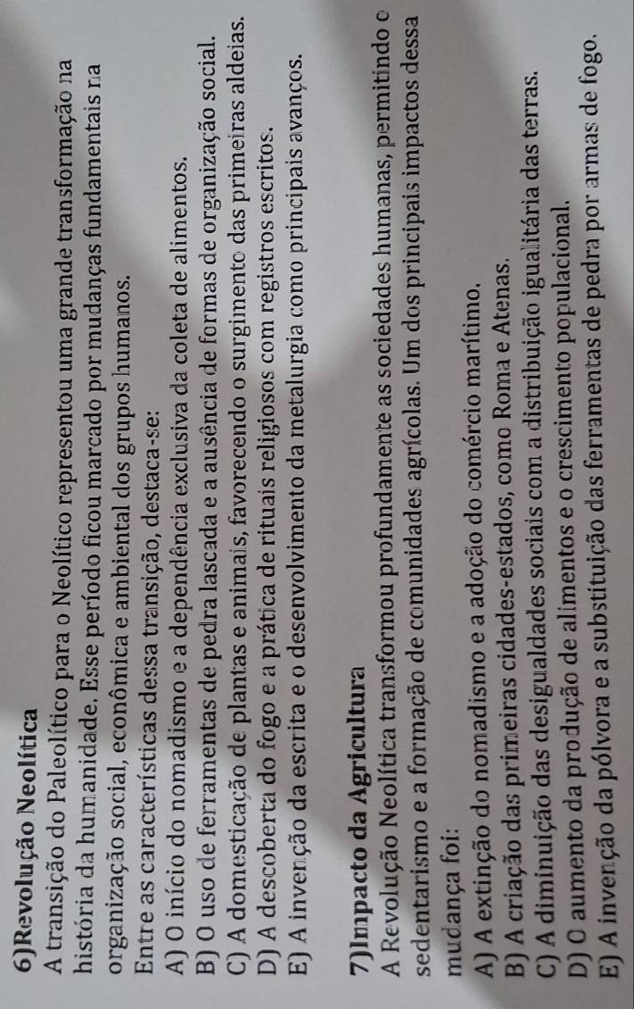 6)Revolução Neolítica
A transição do Paleolítico para o Neolítico representou uma grande transformação na
história da humanidade. Esse período ficou marcado por mudanças fundamentais na
organização social, econômica e ambiental dos grupos humanos.
Entre as características dessa transição, destaca-se:
A) O início do nomadismo e a dependência exclusiva da coleta de alimentos.
B) O uso de ferramentas de pedra lascada e a ausência de formas de organização social.
C) A domesticação de plantas e animais, favorecendo o surgimento das primeiras aldeias.
D) A descoberta do fogo e a prática de rituais religiosos com registros escritos.
E) A invenção da escrita e o desenvolvimento da metalurgia como principais avanços.
7)lmpacto da Agricultura
A Revolução Neolítica transformou profundamente as sociedades humanas, permitindo o
sedentarismo e a formação de comunidades agrícolas. Um dos principais impactos dessa
mudança foi:
A) A extinção do nomadismo e a adoção do comércio marítimo.
B) A criação das primeiras cidades-estados, como Roma e Atenas.
C) A diminuição das desigualdades sociais com a distribuição igualitária das terras.
D) O aumento da produção de alímentos e o crescimento populacional.
E) A invenção da pólvora e a substituição das ferramentas de pedra por armas de fogo.