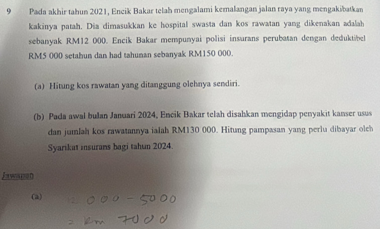 Pada akhir tahun 2021, Encik Bakar telah mengalami kemalangan jalan raya yang mengakibatkan 
kakinya patah. Dia dimasukkan ke hospital swasta dan kos rawatan yang dikenakan adalah 
sebanyak RM12 000. Encik Bakar mempunyai polisi insurans perubatan dengan deduktibel
RM5 000 setahun dan had tahunan sebanyak RM150 000. 
(a) Hitung kos rawatan yang ditanggung olehnya sendiri. 
(b) Pada awal bulan Januari 2024, Encik Bakar telah disahkan mengidap penyakit kanser usus 
dan jumlah kos rawatannya ialah RM130 000. Hitung pampasan yang perlu dibayar oleh 
Syarikat insurans bagi tahun 2024. 
Jawanan 
(a)