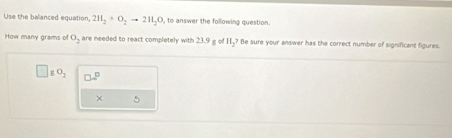 Use the balanced equation, 2H_2+O_2to 2H_2O , to answer the following question. 
How many grams of O_2 are needed to react completely with 23.9 g of H_2? Be sure your answer has the correct number of significant figures.
gO_2 □ .8^(□)
×