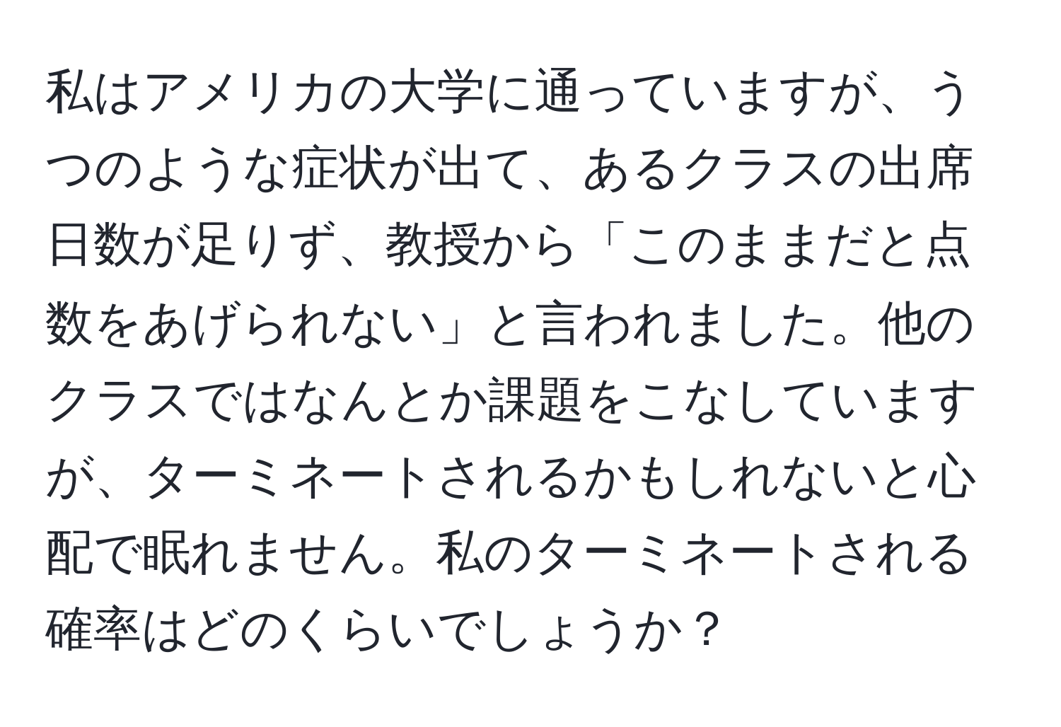 私はアメリカの大学に通っていますが、うつのような症状が出て、あるクラスの出席日数が足りず、教授から「このままだと点数をあげられない」と言われました。他のクラスではなんとか課題をこなしていますが、ターミネートされるかもしれないと心配で眠れません。私のターミネートされる確率はどのくらいでしょうか？