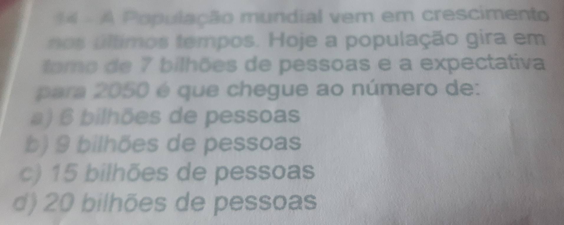 A População mundial vem em crescimento
nos últimos tempos. Hoje a população gira em
tomo de 7 bilhões de pessoas e a expectativa
para 2050 é que chegue ao número de:
a) 6 bilhões de pessoas
b) 9 bilhões de pessoas
c) 15 bilhões de pessoas
d) 20 bilhões de pessoas