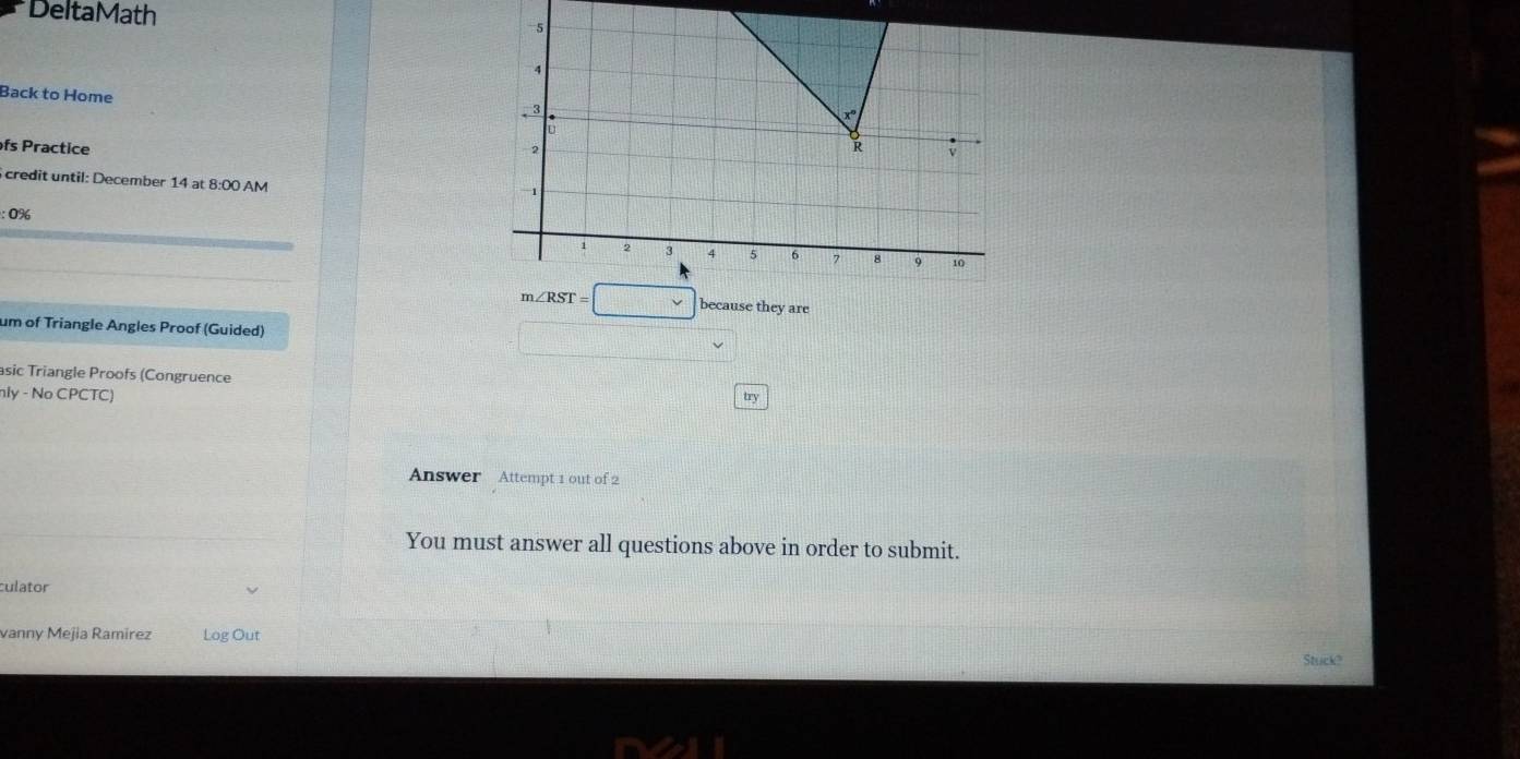 DeltaMath 
Back to Home 
fs Practice 
credit until: December 14at8:00AN 
: 0%
m∠ RST=□ e they are 
um of Triangle Angles Proof (Guided) 
asic Triangle Proofs (Congruence 
nly - No CPCTC) 
try 
Answer Attempt 1 out of 2 
You must answer all questions above in order to submit. 
culator 
vanny Mejia Ramírez Log Out 
Stuck?