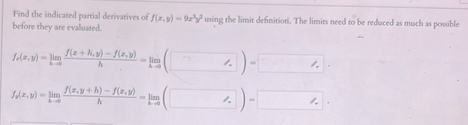 Find the indicated partial derivatives of f(x,y)=9x^3y^2 using the limit defnition. The limits need to be reduced as much as possible
before they are evaluated.
f_x(x,y)=limlimits _hto 0 (f(x+h,y)-f(x,y))/h =limlimits _hto 0(□ )=□.
f_y(x,y)=limlimits _hto 0 (f(x,y+h)-f(x,y))/h =limlimits _hto 0(□ )=□.