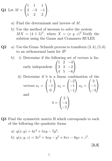 Let M=beginpmatrix 1&1&1 2&-3&-1 1&2&2endpmatrix. 
a) Find the determinant and inverse of M. 
b) Use the method of inverses to solve the system
MX=(415)^T , where X=(xyz)^T.Verify the 
solution using the Gauss and Crammers RULES. 
Q2 a) Use the Gram- Schmidt process to transform (3,4), (5,6)
to an orthonormal basis for R^2
b) i) Determine if the following set of vectors is lin- 
early independent: beginpmatrix 1&2&-4 3&3&-2 4&5&-6endpmatrix. 
ii) Determine if b is a linear combination of the 
vectors a_1=beginpmatrix 1 -1 0endpmatrix a_2=beginpmatrix -2 -1 -1endpmatrix a_3=beginpmatrix 3 -1 -3endpmatrix
and
b=beginpmatrix 5 -4 -7endpmatrix
Q3 Find the symmetric matrix B which corresponds to each 
of the following the quadratic forms 
a) q(x,y)=4x^2+5xy-7y^2, 
b) q(x,y,z)=3x^2+4xy-y^2+8xz-6yz+z^2.
[3,3]
1