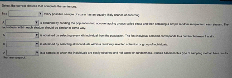 Select the correct choices that complete the sentences.
In a □ every possible sample of size n has an equally likely chance of occurring.
A □ is obtained by dividing the population into nonoverlapping groups called strata and then obtaining a simple random sample from each stratum. The
individuals within each stratum should be similar in some way.
A □ is obtained by selecting every kth individual from the population. The first individual selected corresponds to a number between 1 and k.
A □ is obtained by selecting all individuals within a randomly selected collection or group of individuals.
A □ is a sample in which the individuals are easily obtained and not based on randomness. Studies based on this type of sampling method have results
that are suspect.