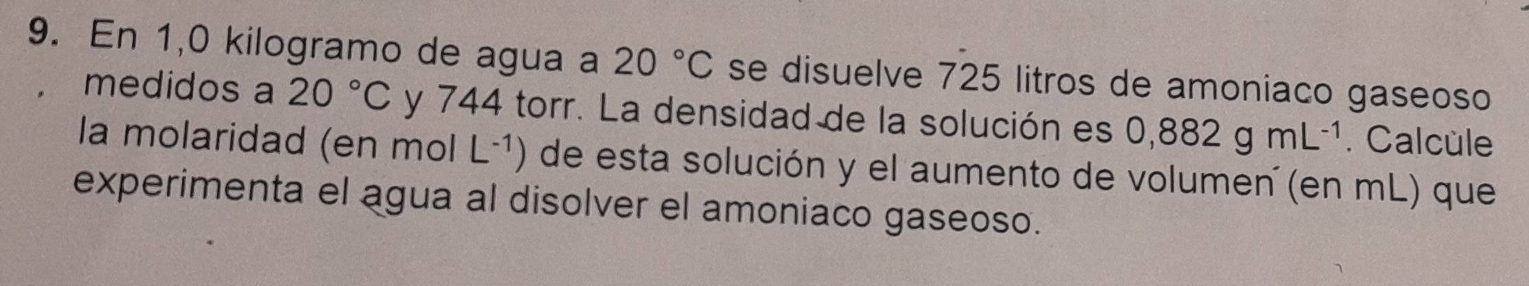 En 1,0 kilogramo de agua a 20°C se disuelve 725 litros de amoniaco gaseoso 
medidos a 20°C y 744 torr. La densidad de la solución es 0,882gmL^(-1). Calcule 
la molaridad (en mol L^(-1)) de esta solución y el aumento de volumen (en mL) que 
experimenta el agua al disolver el amoniaco gaseoso.