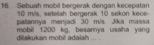 Sebuah mobil bergerak dengan kecepatan
10 m/s, setelah bergerak 10 sekon kece- 
patannya menjadi 30 m/s. Jika massa 
mobil 1200 kg, besarnya usaha yan 
dilakukan mobil adalah ... .