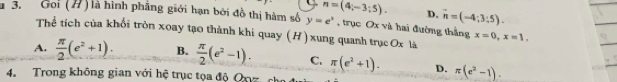 n=(4;-3;5). D. vector n=(-4;3:5). 
* 3. Goi (H) là hình phẳng giới hạn bởi đồ thị hàm số y=e^x , trục Ox và hai đường thắng x=0, x=1. 
Thể tích của khối tròn xoay tạo thành khi quay (H) xung quanh trục Ox là
A.  π /2 (e^2+1). B.  π /2 (e^2-1). C. π (e^2+1). D. π (e^2-1). 
4. Trong không gian với hệ trục tọa độ Oxyz ch