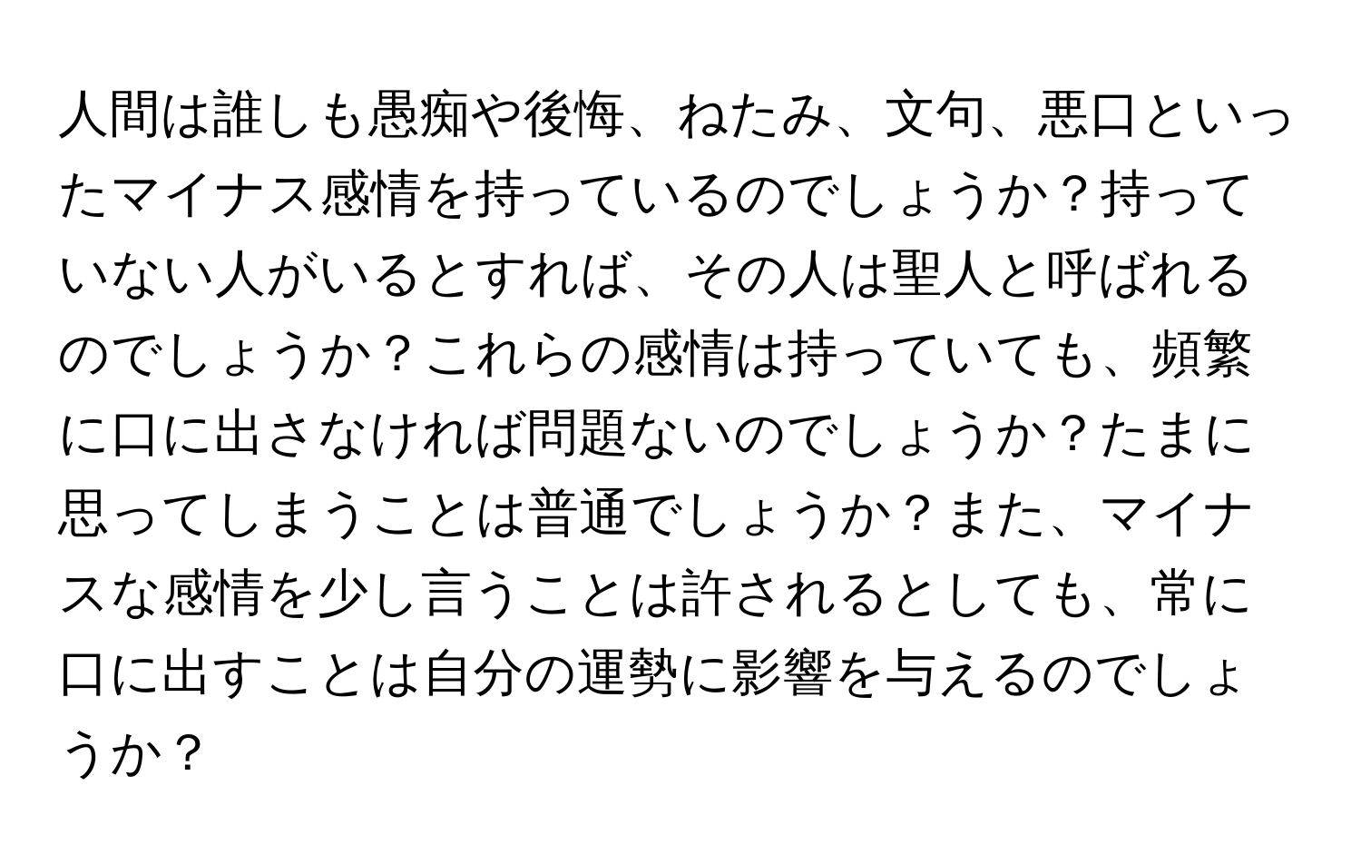 人間は誰しも愚痴や後悔、ねたみ、文句、悪口といったマイナス感情を持っているのでしょうか？持っていない人がいるとすれば、その人は聖人と呼ばれるのでしょうか？これらの感情は持っていても、頻繁に口に出さなければ問題ないのでしょうか？たまに思ってしまうことは普通でしょうか？また、マイナスな感情を少し言うことは許されるとしても、常に口に出すことは自分の運勢に影響を与えるのでしょうか？