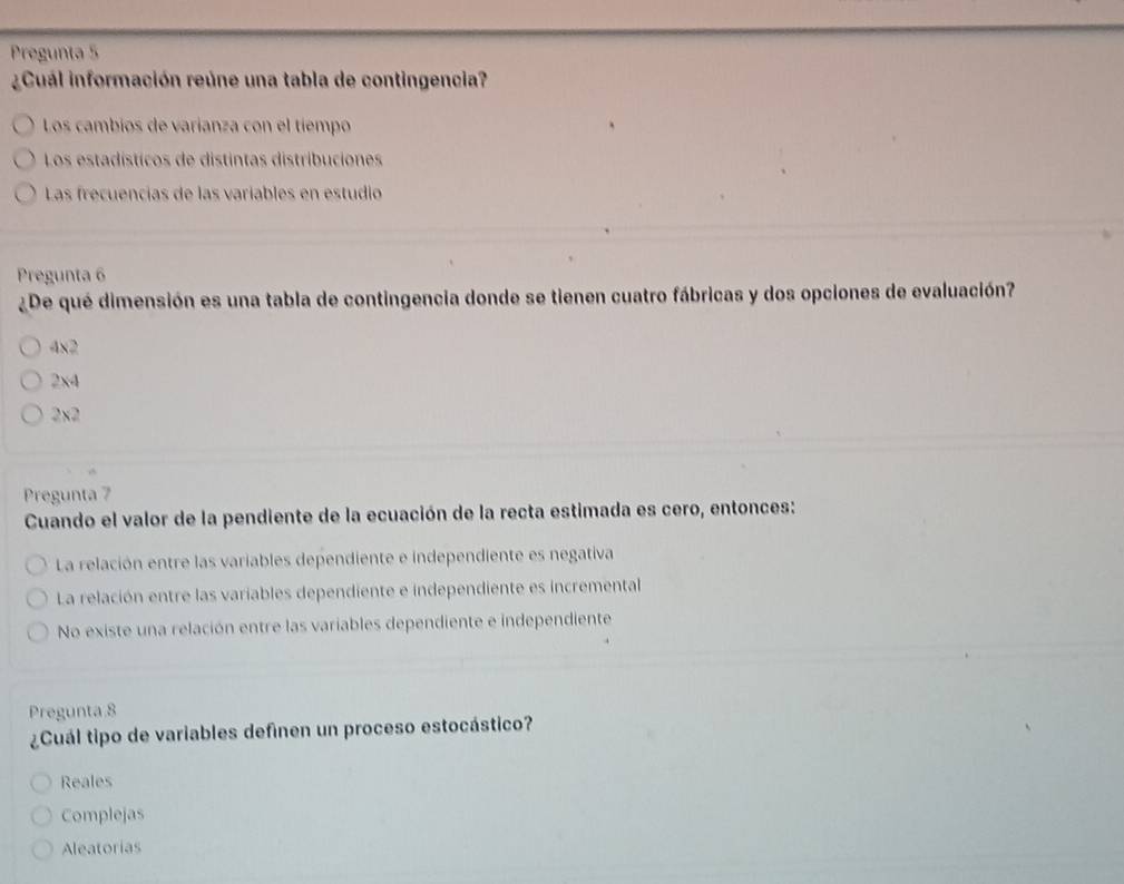 Pregunta 5
¿Cuál información reúne una tabla de contingencia?
Los cambios de varianza con el tiempo
Los estadísticos de distintas distribuciones
Las frecuencias de las variables en estudio
Pregunta 6
¿De qué dimensión es una tabla de contingencia donde se tienen cuatro fábricas y dos opciones de evaluación?
4x2
2x4
2x2
Pregunta 7
Cuando el valor de la pendiente de la ecuación de la recta estimada es cero, entonces:
La relación entre las variables dependiente e independiente es negativa
La relación entre las variables dependiente e independiente es incremental
No existe una relación entre las variables dependiente e independiente
Pregunta 8
¿Cuál tipo de variables definen un proceso estocástico?
Reales
Complejas
Aleatorias