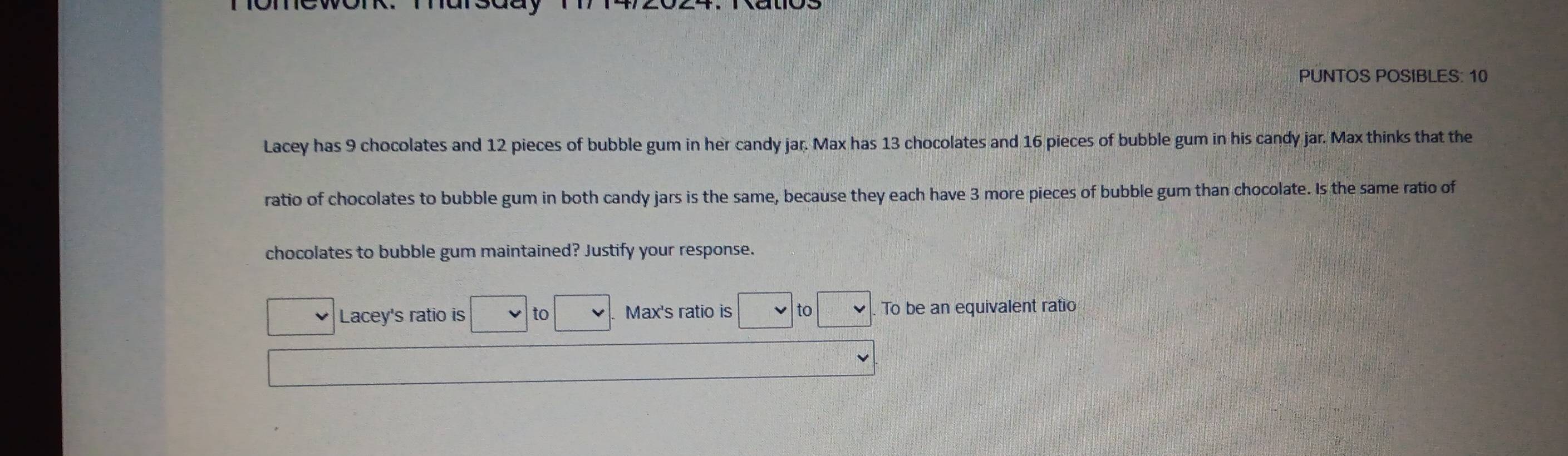 PUNTOS POSIBLES: 10 
Lacey has 9 chocolates and 12 pieces of bubble gum in her candy jar. Max has 13 chocolates and 16 pieces of bubble gum in his candy jar. Max thinks that the 
ratio of chocolates to bubble gum in both candy jars is the same, because they each have 3 more pieces of bubble gum than chocolate. Is the same ratio of 
chocolates to bubble gum maintained? Justify your response. 
Lacey's ratio is to Max's ratio is to To be an equivalent ratio