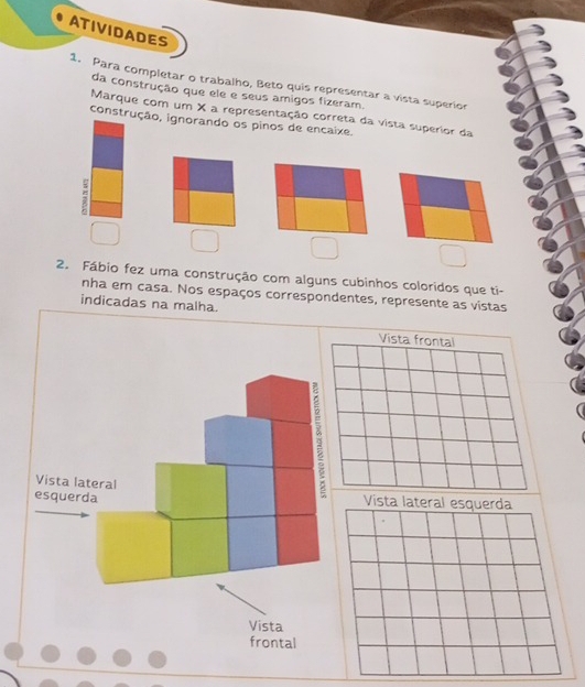 ATIVIDADES 
1. Para completar o trabalho, Beto quis representar a vista superior 
da construção que ele e seus amigos fizeram. 
Marque com um X a representação correta da vista superior da 
construção, ignorando os pinos de encaixe. 
2. Fábio fez uma construção com alguns cubinhos coloridos que ti- 
nha em casa. Nos espaços correspondentes, represente as vistas 
indicadas na malha. 
Vista lateral 
: 
esquerda Vista lateral esquerda 
Vista 
frontal