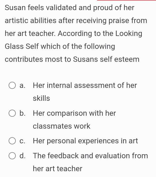 Susan feels validated and proud of her
artistic abilities after receiving praise from
her art teacher. According to the Looking
Glass Self which of the following
contributes most to Susans self esteem
a. Her internal assessment of her
skills
b. Her comparison with her
classmates work
c. Her personal experiences in art
d. The feedback and evaluation from
her art teacher