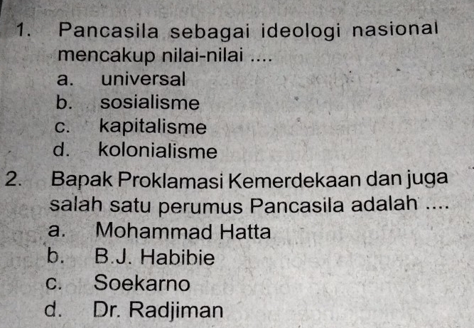 Pancasila sebagai ideologi nasional
mencakup nilai-nilai ....
a. universal
b. sosialisme
c. kapitalisme
d. kolonialisme
2. Bapak Proklamasi Kemerdekaan dan juga
salah satu perumus Pancasila adalah ....
a. Mohammad Hatta
b. B.J. Habibie
c. Soekarno
d. Dr. Radjiman