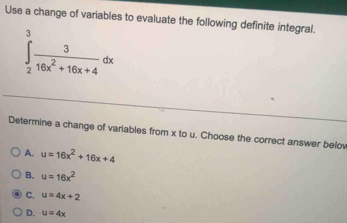 Use a change of variables to evaluate the following definite integral.
∈tlimits _2^(3frac 3)16x^2+16x+4dx
Determine a change of variables from x to u. Choose the correct answer belov
A. u=16x^2+16x+4
B. u=16x^2
C. u=4x+2
D. u=4x