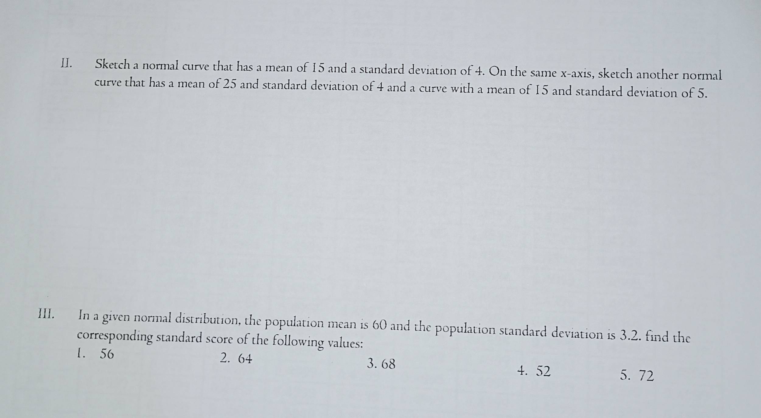 Sketch a normal curve that has a mean of 15 and a standard deviation of 4. On the same x-axis, sketch another normal 
curve that has a mean of 25 and standard deviation of 4 and a curve with a mean of 15 and standard deviation of 5. 
III. In a given normal distribution, the population mean is 60 and the population standard deviation is 3.2. find the 
corresponding standard score of the following values: 
1. 56 2. 64
3. 68
4. 52 5. 72