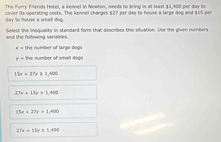 The Furry Friends Hotel, a kennel in Newton, needs to bring in at least $1,400 per day to
cover its operating costs. The kennel charges $27 per day to house a large dog and $15 per
day to house a small dog.
Select the inequality in standard form that describes this situation. Use the given numbers
and the following variables.
x= the number of large dogs
y= the number of small dogs
15x+27y≥ 1,400
27x+15y>1,400
15x+27y>1,400
27x+15y≥ 1,400