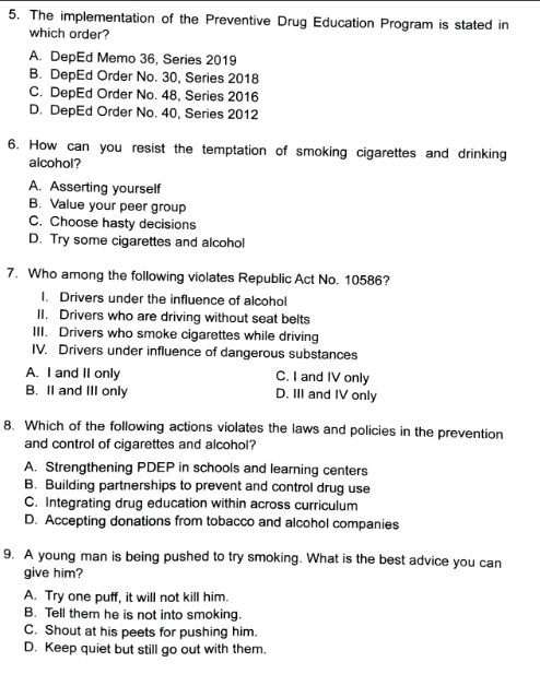 The implementation of the Preventive Drug Education Program is stated in
which order?
A. DepEd Memo 36, Series 2019
B. DepEd Order No. 30, Series 2018
C. DepEd Order No. 48, Series 2016
D. DepEd Order No. 40, Series 2012
6. How can you resist the temptation of smoking cigarettes and drinking
alcohol?
A. Asserting yourself
B. Value your peer group
C. Choose hasty decisions
D. Try some cigarettes and alcohol
7. Who among the following violates Republic Act No. 10586?
I. Drivers under the influence of alcohol
II. Drivers who are driving without seat belts
III. Drivers who smoke cigarettes while driving
IV. Drivers under influence of dangerous substances
A. I and II only C. I and IV only
B. II and III only D. III and IV only
8. Which of the following actions violates the laws and policies in the prevention
and control of cigarettes and alcohol?
A. Strengthening PDEP in schools and learning centers
B. Building partnerships to prevent and control drug use
C. Integrating drug education within across curriculum
D. Accepting donations from tobacco and alcohol companies
9. A young man is being pushed to try smoking. What is the best advice you can
give him?
A. Try one puff, it will not kill him.
B. Tell them he is not into smoking.
C. Shout at his peets for pushing him.
D. Keep quiet but still go out with them.