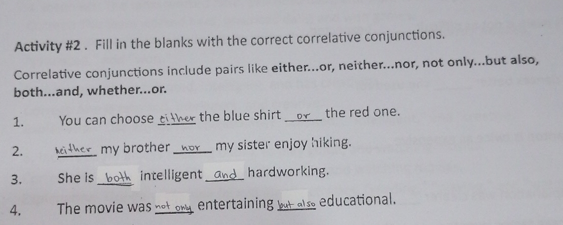 Activity #2 . Fill in the blanks with the correct correlative conjunctions. 
Correlative conjunctions include pairs like either...or, neither...nor, not only...but also, 
both...and, whether...or. 
1. You can choose ci ther the blue shirt _Dr the red one. 
2. neither my brother _ _hor my sister enjoy hiking. 
3. She is both intelligent _and hardworking. 
4. The movie was not oy, entertaining bot also educational.