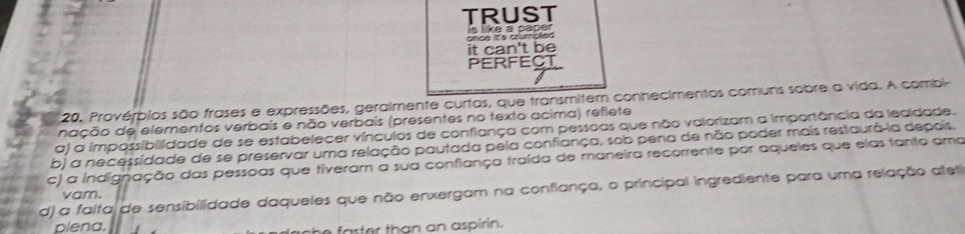 TRUST
is like a paper
once it's crumpled
it can't be
PERFECT
20. Provérbios são frases e expressões, geralmente curtas, que transmitem conhecimentos comuns sobre a vida. A combi-
nação de elementos verbaís e não verbais (presentes no texto acima) reflete
a) a impossibilidade de se estabelecer vínculos de confiança com pessoas que não valorizam a importância da lealdade.
b) a necessidade de se preservar uma relação pautada pela confiança, sob pena de não poder mais restaurá-la depois.
c) a indignação das pessoas que tiveram a sua confiança traída de maneira recorrente por aqueles que elas tanto amo
d) a falta de sensibilidade daqueles que não enxergam na confiança, o principal ingrediente para uma relação afeti
vam.
plena.
h e a st er tha n an aspirin.