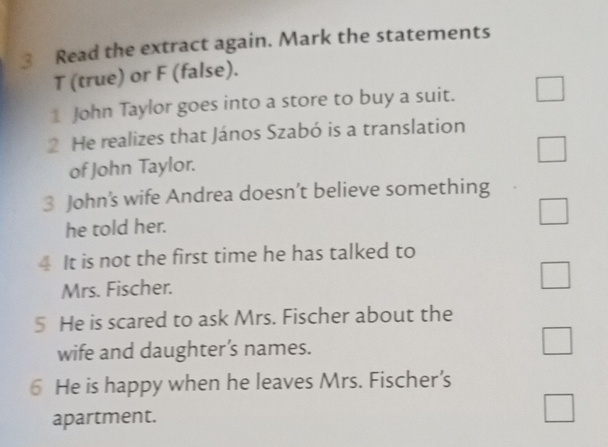 Read the extract again. Mark the statements
T (true) or F (false).
1 John Taylor goes into a store to buy a suit. □ 
2 He realizes that János Szabó is a translation
□ 
of John Taylor.
3 John’s wife Andrea doesn’t believe something
he told her.
□ 
4 It is not the first time he has talked to
Mrs. Fischer. □ 
5 He is scared to ask Mrs. Fischer about the
wife and daughter’s names.
□ 
6 He is happy when he leaves Mrs. Fischer’s
apartment.
□