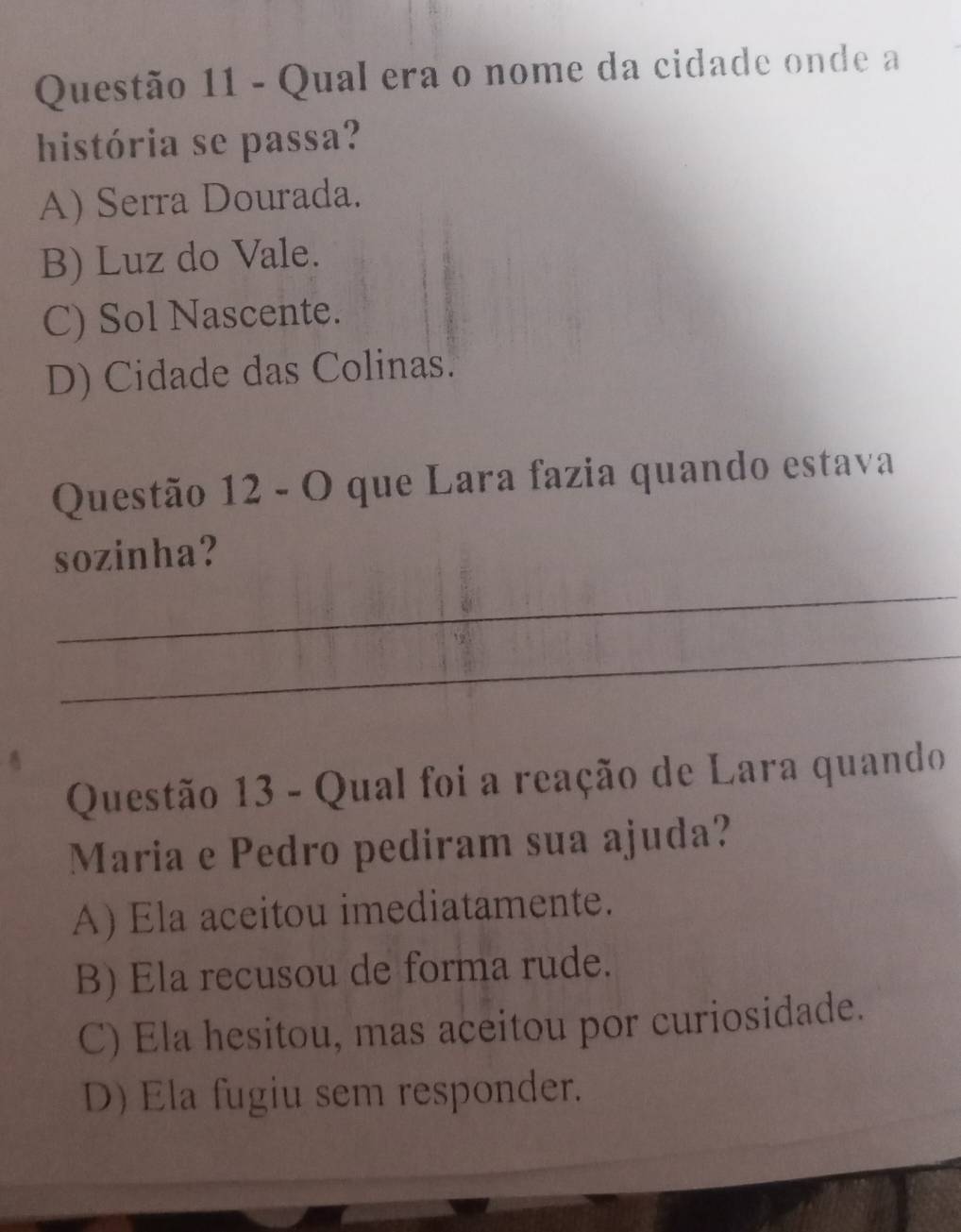 Qual era o nome da cidade onde a
história se passa?
A) Serra Dourada.
B) Luz do Vale.
C) Sol Nascente.
D) Cidade das Colinas.
Questão 12 - O que Lara fazia quando estava
_
sozinha?
_
Questão 13 - Qual foi a reação de Lara quando
Maria e Pedro pediram sua ajuda?
A) Ela aceitou imediatamente.
B) Ela recusou de forma rude.
C) Ela hesitou, mas aceitou por curiosidade.
D) Ela fugiu sem responder.