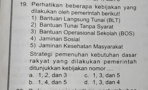 Perhatikan beberapa kebijakan yang
dilakukan oleh pemerintah berikut!
1) Bantuan Langsung Tunai (BLT)
2) Bantuan Tunai Tanpa Syarat
3) Bantuan Operasional Sekolah (BOS)
4) Jaminan Sosial
5) Jaminan Kesehatan Masyarakat
Strategi pemenuhan kebutuhan dasar
rakyat yang dilakukan pemerintah.
ditunjukkan kebijakan nomor ....
a. 1, 2, dan 3 c. 1, 3, dan 5
b. 1, 4, dan 5 d. 1, 3, dan 4