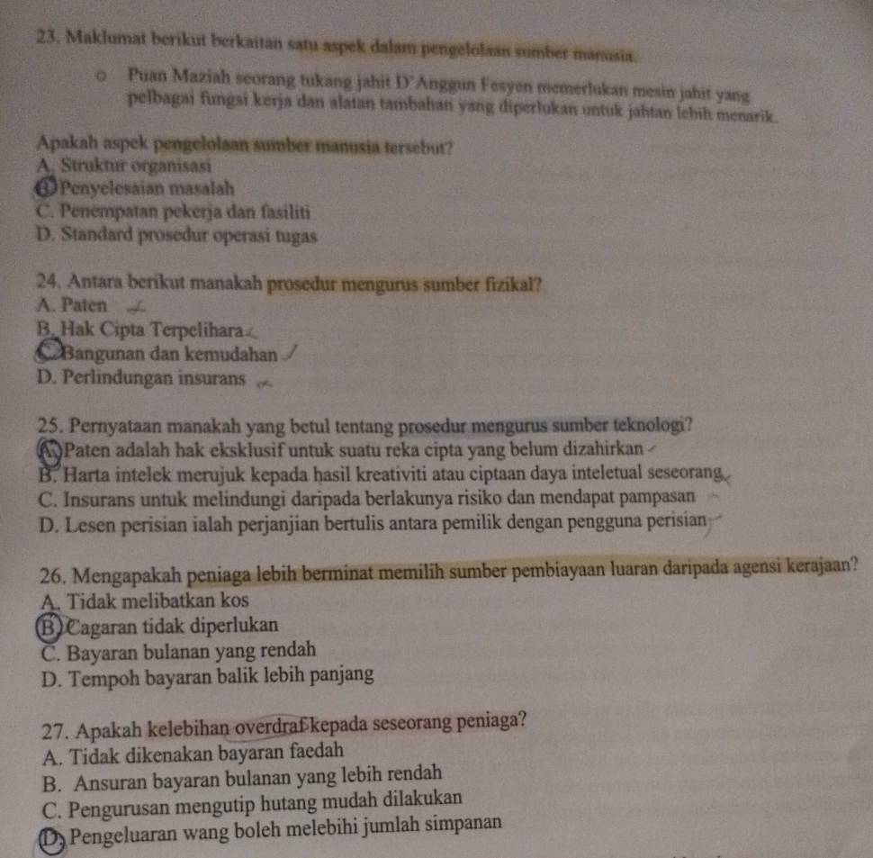 Maklumat berikut berkaitan satu aspek dalam pengelolaan sumber manusia.
Puan Maziah seorang tukang jahit D' Anggun Fesyen memerlukan mesin jahit yang
pelbagai fungsi kerja dan alatan tambahan yang diperlukan untuk jahtan lehih menarik.
Apakah aspck pengelolaan sumber manusia tersebut?
A, Struktur organisasi
Penyelesaian masalah
C. Penempatan pekerja dan fasiliti
D. Standard prosedur operasi tugas
24. Antara berikut manakah prosedur mengurus sumber fizikal?
A. Paten
B. Hak Cipta Terpelihara
C Bangunan dan kemudahan
D. Perlindungan insurans
25. Pernyataan manakah yang betul tentang prosedur mengurus sumber teknologi?
( )Paten adalah hak eksklusif untuk suatu reka cipta yang belum dizahirkan
B. Harta intelek merujuk kepada hasil kreativiti atau ciptaan daya inteletual seseorang
C. Insurans untuk melindungi daripada berlakunya risiko dan mendapat pampasan
D. Lesen perisian ialah perjanjian bertulis antara pemilik dengan pengguna perisian
26. Mengapakah peniaga lebih berminat memilih sumber pembiayaan luaran daripada agensi kerajaan?
A. Tidak melibatkan kos
B) Cagaran tidak diperlukan
C. Bayaran bulanan yang rendah
D. Tempoh bayaran balik lebih panjang
27. Apakah kelebihan overdrafkepada seseorang peniaga?
A. Tidak dikenakan bayaran faedah
B. Ansuran bayaran bulanan yang lebih rendah
C. Pengurusan mengutip hutang mudah dilakukan
D) Pengeluaran wang boleh melebihi jumlah simpanan