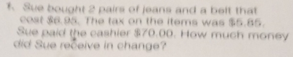 Sue bought 2 pairs of jeans and a belt that 
cost $6.95. The tax on the items was $5.85. 
Sue paid the cashier $70.00. How much money 
did Sue receive in change?