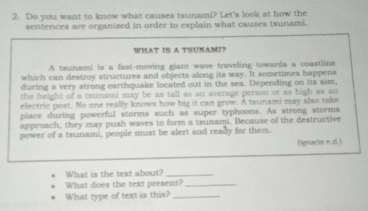 Do you want to know what causes tsunami? Let's look at how the 
sentences are organized in order to explain what causes tsunami. 
WHAT IS A TSUNAMI? 
A tsunami is a fast-moving giant wave traveling towards a coastline 
which can destroy structures and objects along its way. It sometimes happens 
during a very strong earthquake located out in the sea. Depending on its size, 
the height of a tsunami may be as tall as an average person or as high as an 
electric post. No one really knows how big it can grow. A tsunami may also take 
place during powerful storms such as super typhoons. As strong storms 
approach, they may push waves to form a tsunami. Because of the destructive 
power of a tsunami, people must be alert and ready for them. 
(Ignacio n.d.) 
What is the text about?_ 
What does the text present?_ 
What type of text is this?_